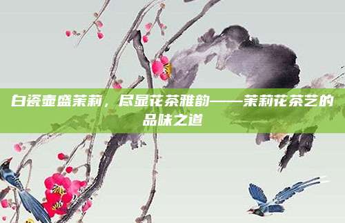 白瓷壶盛茉莉，尽显花茶雅韵——茉莉花茶艺的品味之道