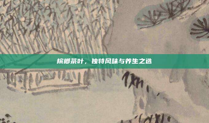 槟榔茶叶，独特风味与养生之选
