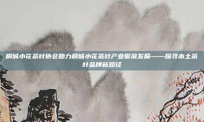 桐城小花茶叶协会助力桐城小花茶叶产业繁荣发展——探寻本土茶叶品牌新路径