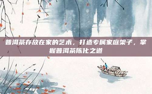 普洱茶存放在家的艺术，打造专属家庭架子，掌握普洱茶陈化之道