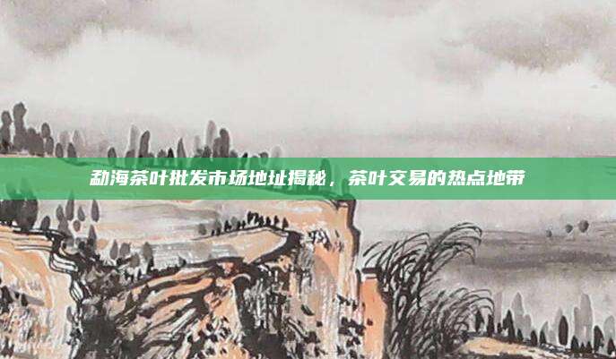勐海茶叶批发市场地址揭秘，茶叶交易的热点地带