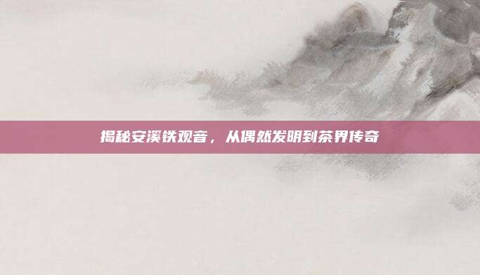 揭秘安溪铁观音,从偶然发明到茶界传奇