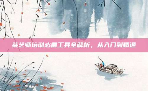 茶艺师培训必备工具全解析，从入门到精通