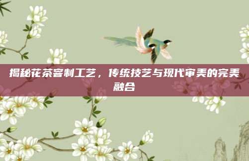 揭秘花茶窨制工艺，传统技艺与现代审美的完美融合