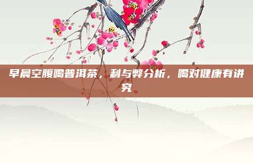 早晨空腹喝普洱茶，利与弊分析，喝对健康有讲究