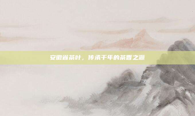 安徽省茶叶，传承千年的茶香之源