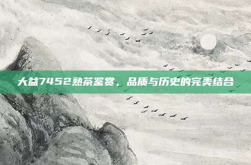 大益7452熟茶鉴赏，品质与历史的完美结合