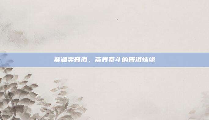 蔡澜卖普洱,茶界泰斗的普洱情缘