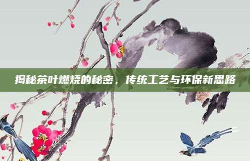 揭秘茶叶燃烧的秘密，传统工艺与环保新思路
