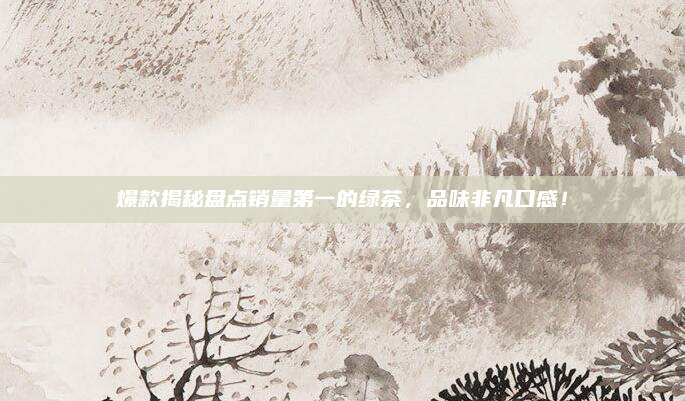 爆款揭秘盘点销量第一的绿茶,品味非凡口感!