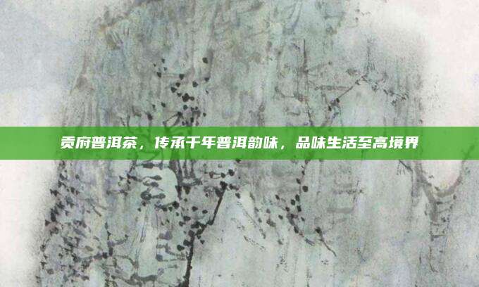 贡府普洱茶，传承千年普洱韵味，品味生活至高境界