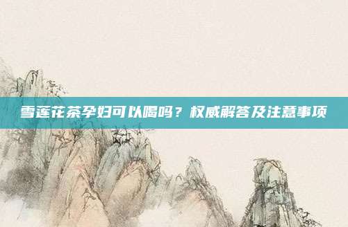 雪莲花茶孕妇可以喝吗？权威解答及注意事项