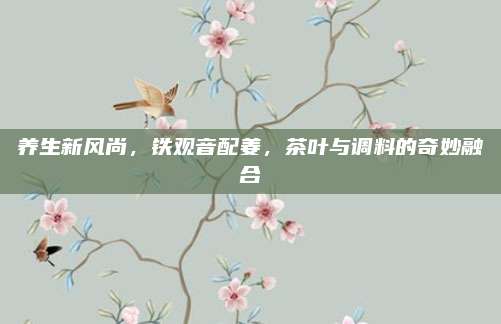 养生新风尚，铁观音配姜，茶叶与调料的奇妙融合