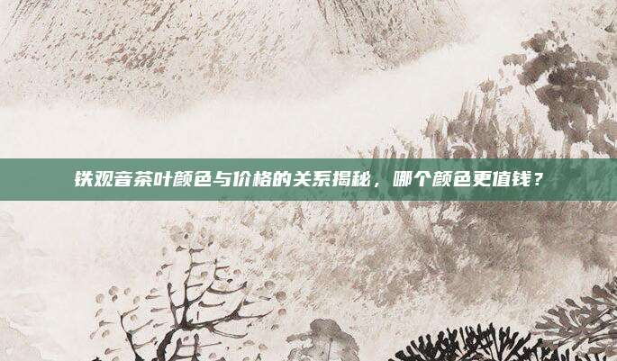 铁观音茶叶颜色与价格的关系揭秘，哪个颜色更值钱？