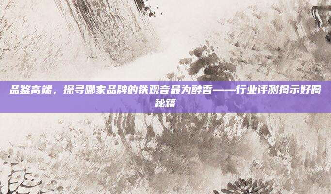 品鉴高端，探寻哪家品牌的铁观音最为醇香——行业评测揭示好喝秘籍