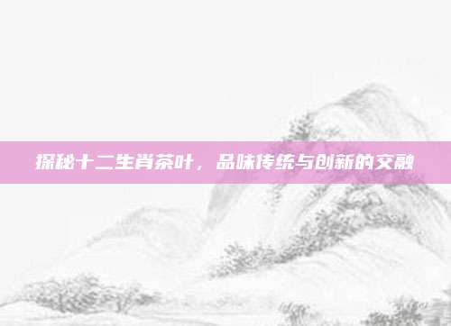 探秘十二生肖茶叶,品味传统与创新的交融