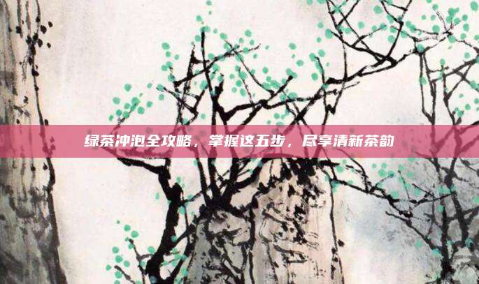 绿茶冲泡全攻略，掌握这五步，尽享清新茶韵