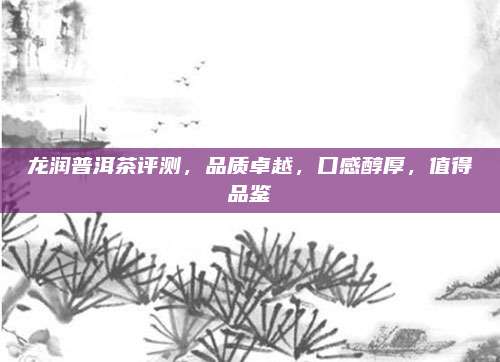 龙润普洱茶评测,品质卓越,口感醇厚,值得品鉴