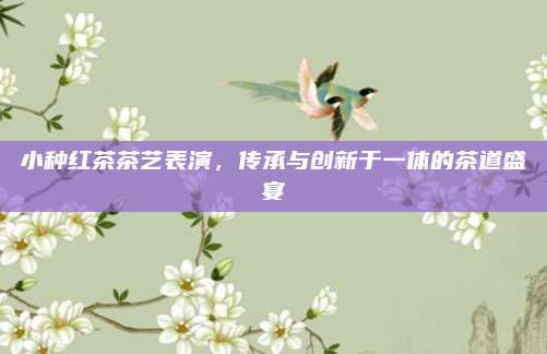 小种红茶茶艺表演，传承与创新于一体的茶道盛宴