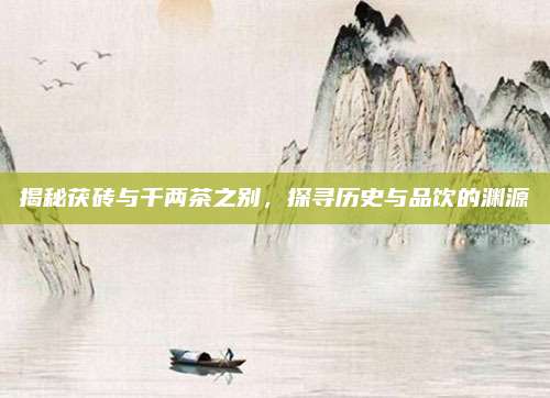 揭秘茯砖与千两茶之别，探寻历史与品饮的渊源