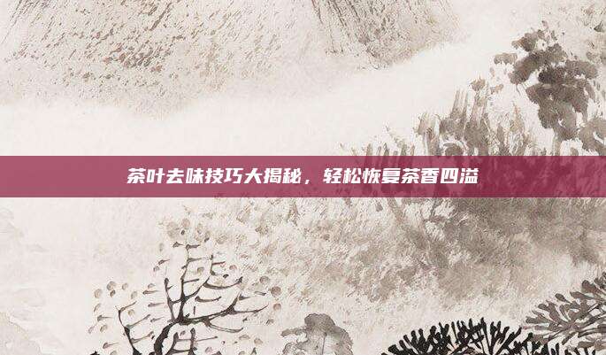 茶叶去味技巧大揭秘，轻松恢复茶香四溢