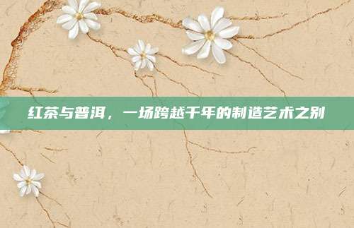 红茶与普洱，一场跨越千年的制造艺术之别