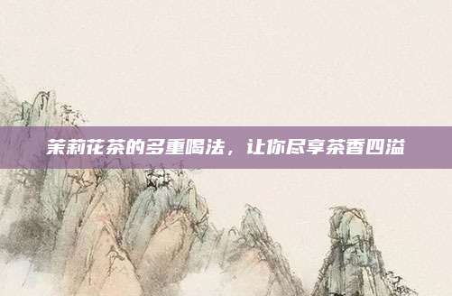 茉莉花茶的多重喝法,让你尽享茶香四溢