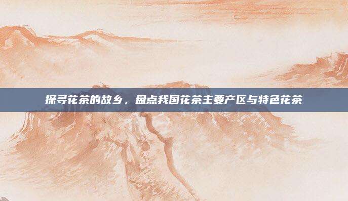 探寻花茶的故乡，盘点我国花茶主要产区与特色花茶