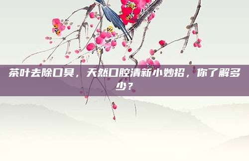 茶叶去除口臭，天然口腔清新小妙招，你了解多少？