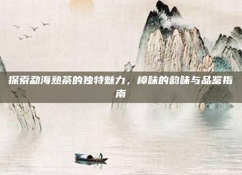 探索勐海熟茶的独特魅力，樟味的韵味与品鉴指南