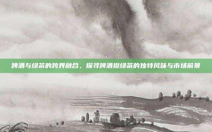 啤酒与绿茶的跨界融合，探寻啤酒掺绿茶的独特风味与市场前景