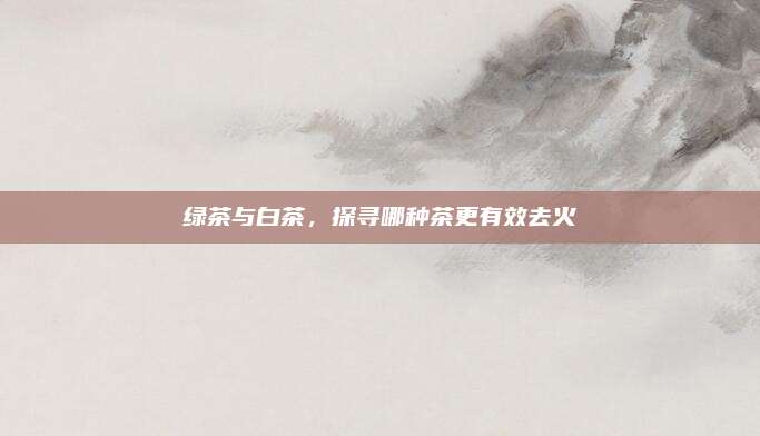 绿茶与白茶，探寻哪种茶更有效去火