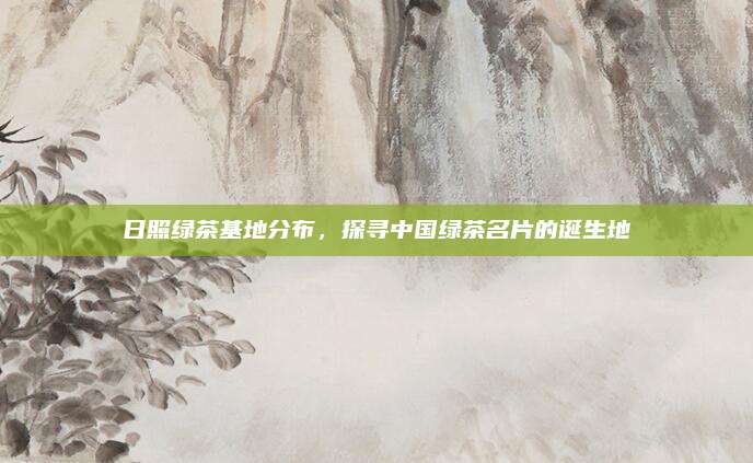日照绿茶基地分布，探寻中国绿茶名片的诞生地