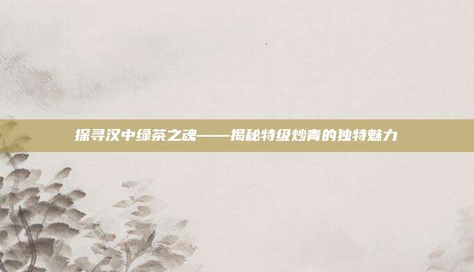 探寻汉中绿茶之魂——揭秘特级炒青的独特魅力
