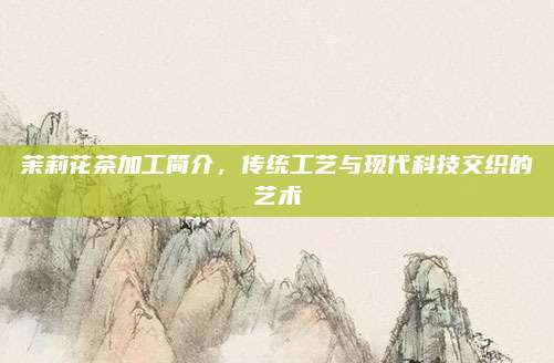 茉莉花茶加工简介，传统工艺与现代科技交织的艺术