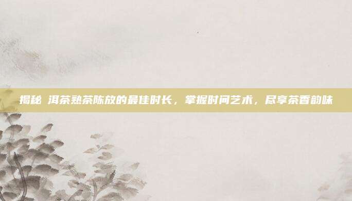 揭秘潽洱茶熟茶陈放的最佳时长，掌握时间艺术，尽享茶香韵味