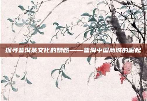 探寻普洱茶文化的精髓——普洱中国商城的崛起