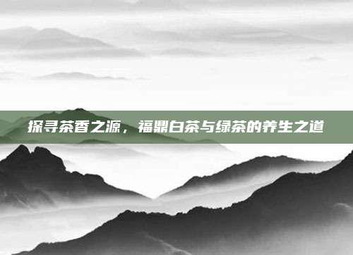 探寻茶香之源，福鼎白茶与绿茶的养生之道