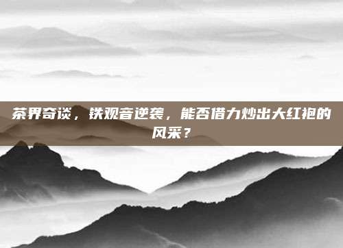 茶界奇谈，铁观音逆袭，能否借力炒出大红袍的风采？