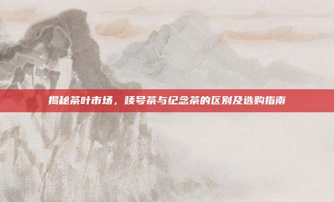 揭秘茶叶市场，唛号茶与纪念茶的区别及选购指南