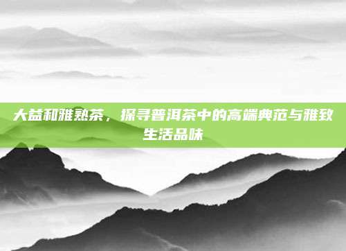大益和雅熟茶，探寻普洱茶中的高端典范与雅致生活品味