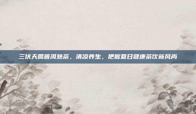 三伏天喝普洱熟茶，清凉养生，把握夏日健康茶饮新风尚
