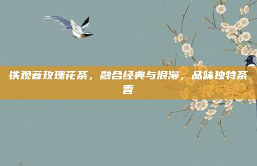 铁观音玫瑰花茶，融合经典与浪漫，品味独特茶香