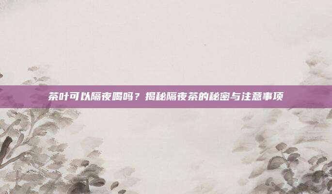 茶叶可以隔夜喝吗？揭秘隔夜茶的秘密与注意事项