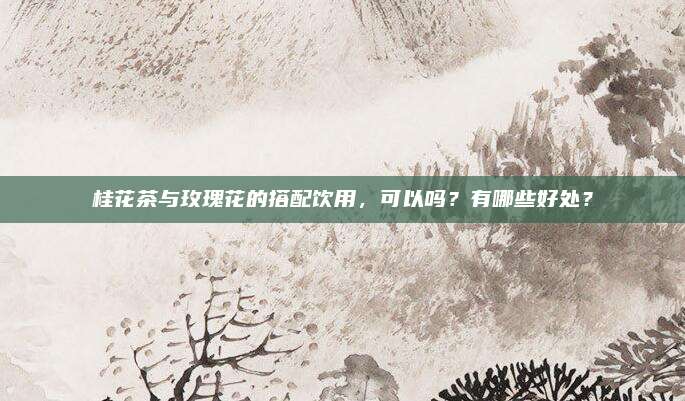 桂花茶与玫瑰花的搭配饮用，可以吗？有哪些好处？