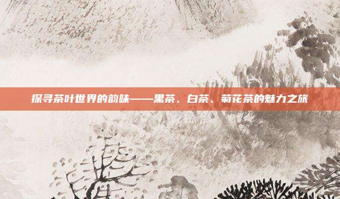 探寻茶叶世界的韵味——黑茶、白茶、菊花茶的魅力之旅