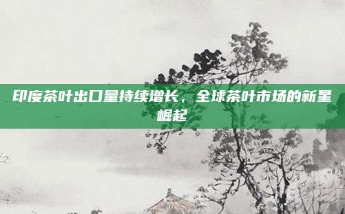 印度茶叶出口量持续增长,全球茶叶市场的新星崛起