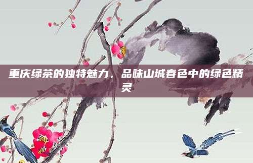 重庆绿茶的独特魅力,品味山城春色中的绿色精灵