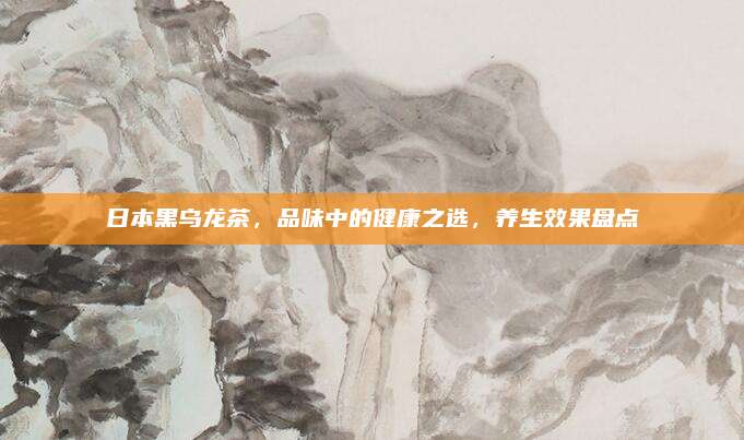 日本黑乌龙茶,品味中的健康之选,养生效果盘点
