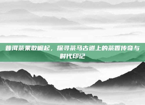 普洱茶果敢崛起，探寻茶马古道上的茶香传奇与时代印记